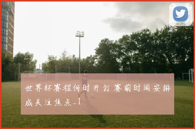 世界杯赛程何时开打 赛前时间安排成关注焦点_1