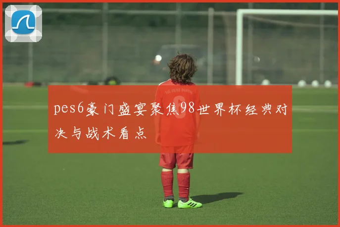 pes6豪门盛宴聚焦98世界杯经典对决与战术看点